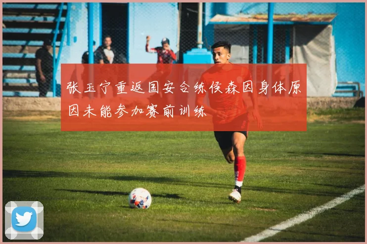 张玉宁重返国安合练侯森因身体原因未能参加赛前训练