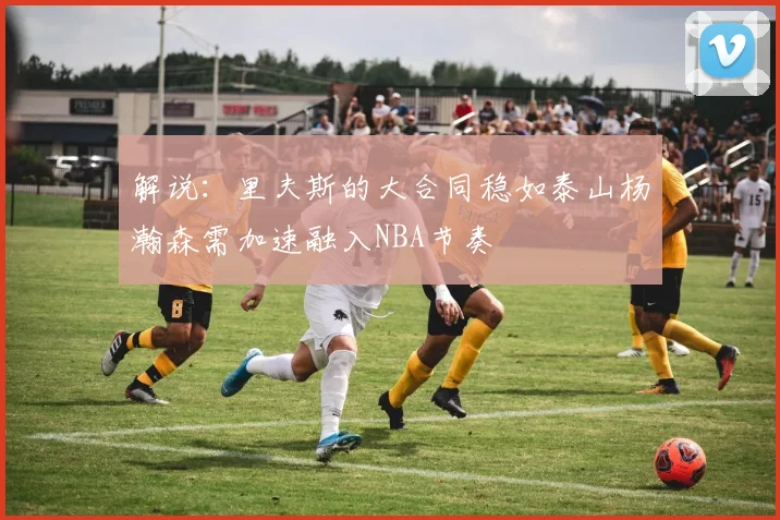 解说：里夫斯的大合同稳如泰山杨瀚森需加速融入NBA节奏