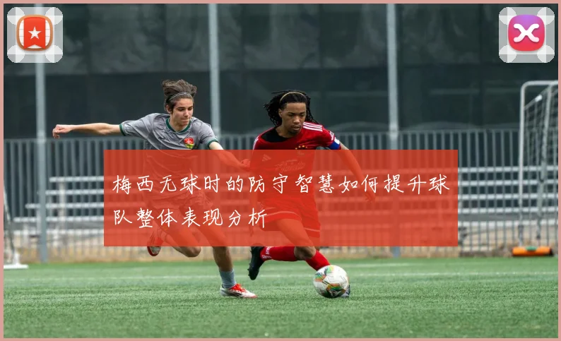 梅西无球时的防守智慧如何提升球队整体表现分析