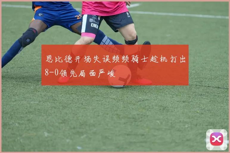 恩比德开场失误频频骑士趁机打出8-0领先局面严峻
