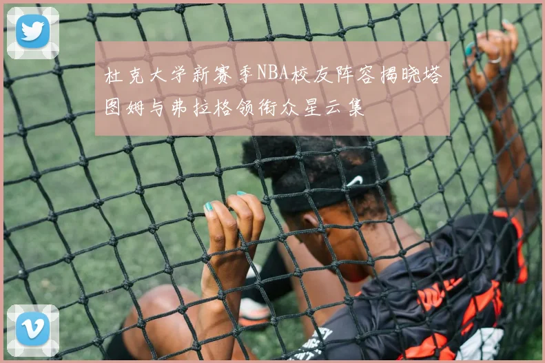 杜克大学新赛季NBA校友阵容揭晓塔图姆与弗拉格领衔众星云集