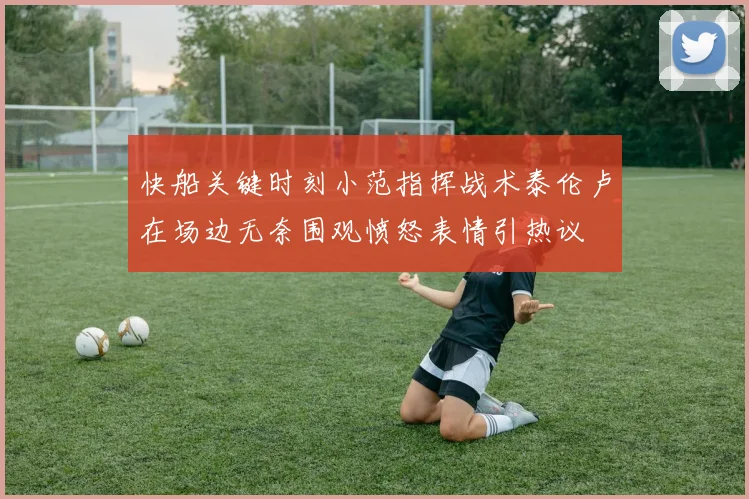 快船关键时刻小范指挥战术泰伦卢在场边无奈围观愤怒表情引热议