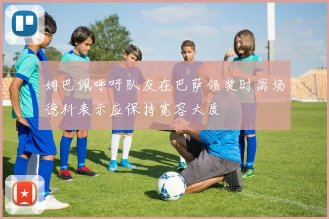 姆巴佩呼吁队友在巴萨领奖时离场德科表示应保持宽容大度