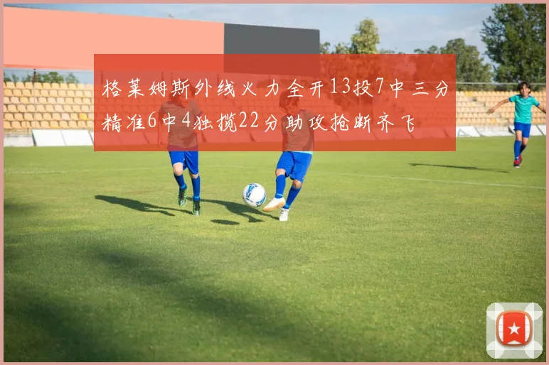 格莱姆斯外线火力全开13投7中三分精准6中4独揽22分助攻抢断齐飞