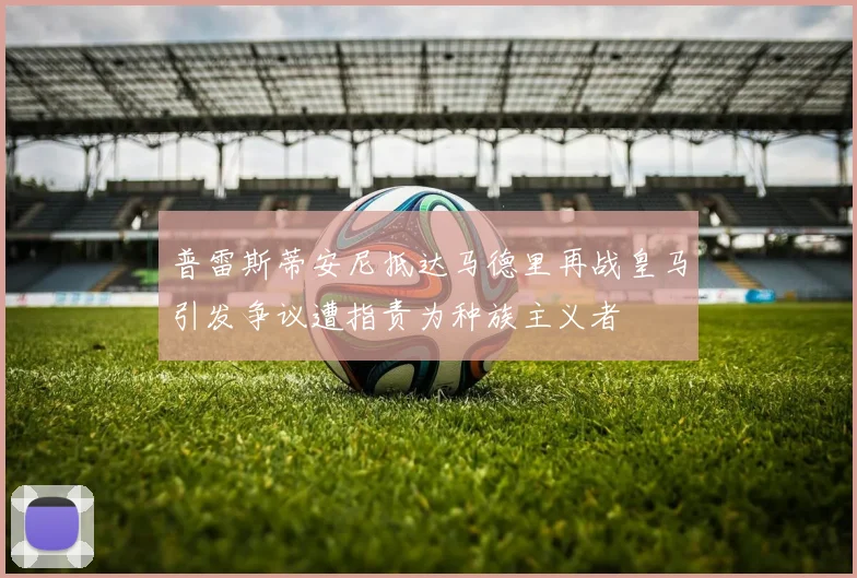 普雷斯蒂安尼抵达马德里再战皇马引发争议遭指责为种族主义者