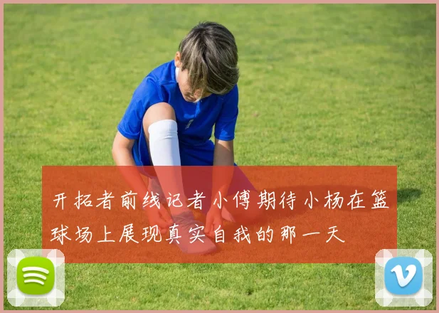 开拓者前线记者小傅期待小杨在篮球场上展现真实自我的那一天