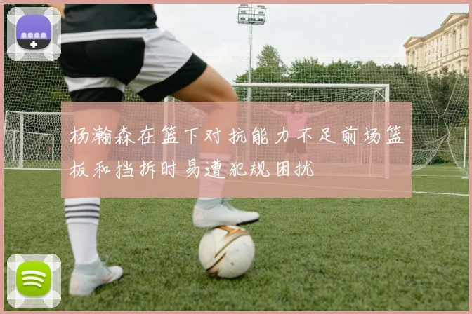 杨瀚森在篮下对抗能力不足前场篮板和挡拆时易遭犯规困扰
