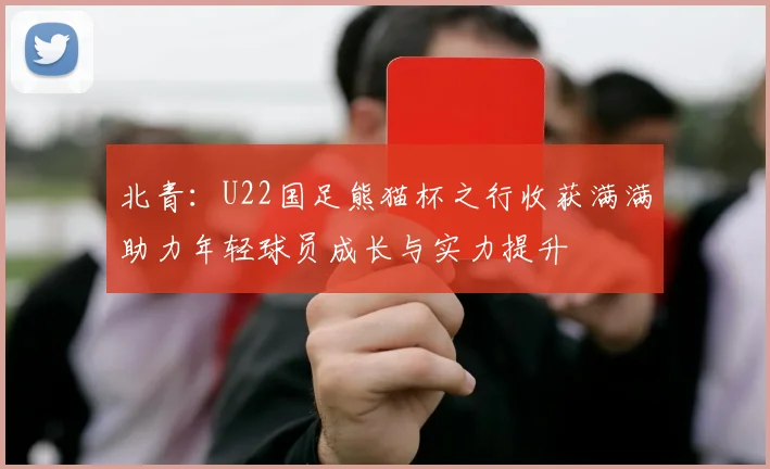北青：U22国足熊猫杯之行收获满满助力年轻球员成长与实力提升