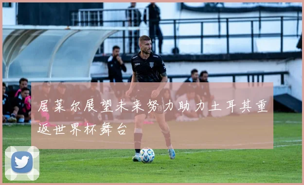 居莱尔展望未来努力助力土耳其重返世界杯舞台