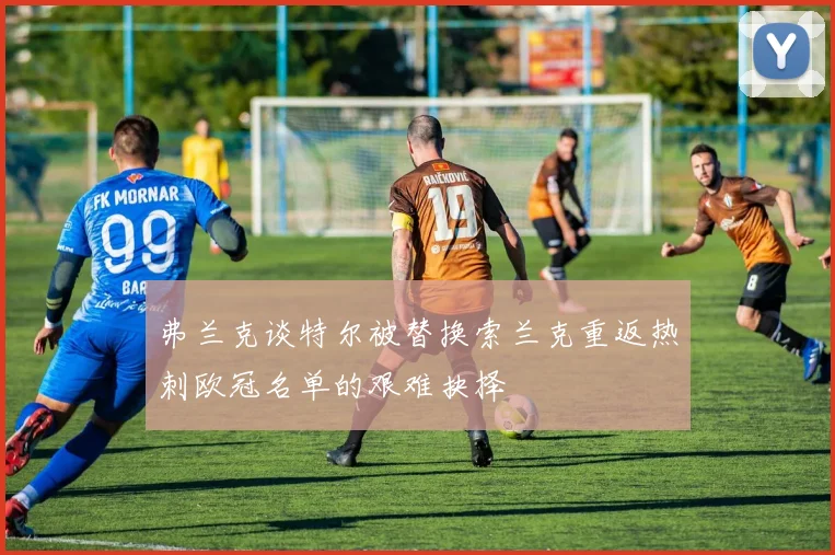 弗兰克谈特尔被替换索兰克重返热刺欧冠名单的艰难抉择