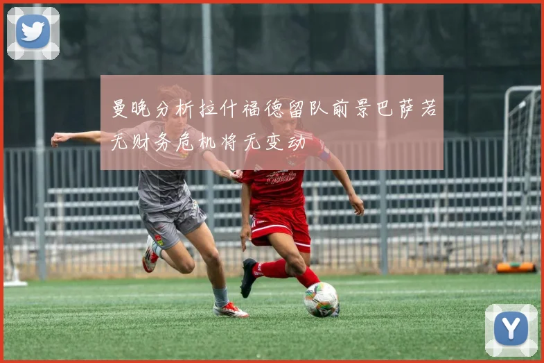 曼晚分析拉什福德留队前景巴萨若无财务危机将无变动