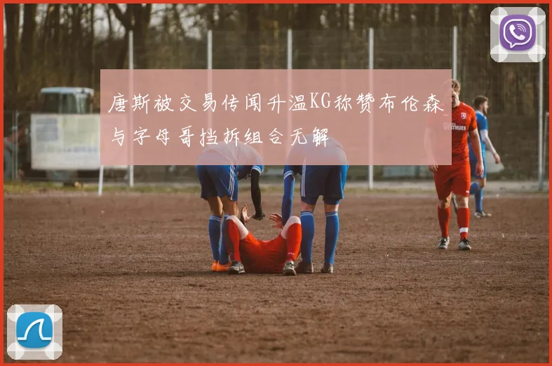唐斯被交易传闻升温KG称赞布伦森与字母哥挡拆组合无解