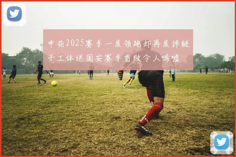 申花2025赛季一度领跑却再度掉链子工体送国安赛季首败令人唏嘘