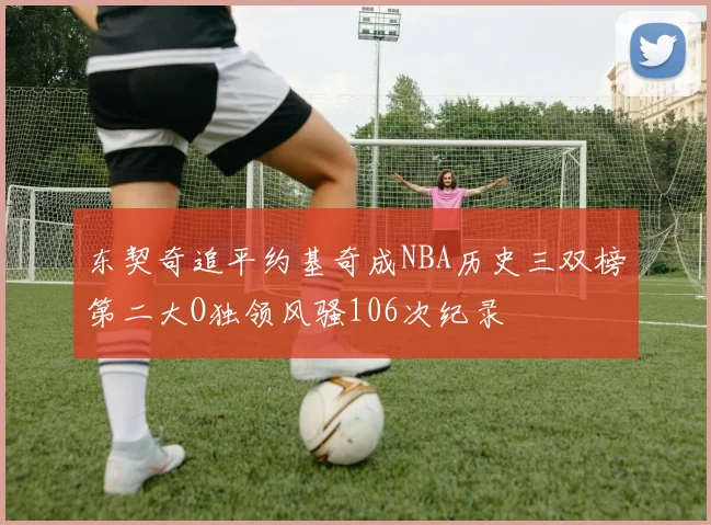 东契奇追平约基奇成NBA历史三双榜第二大O独领风骚106次纪录