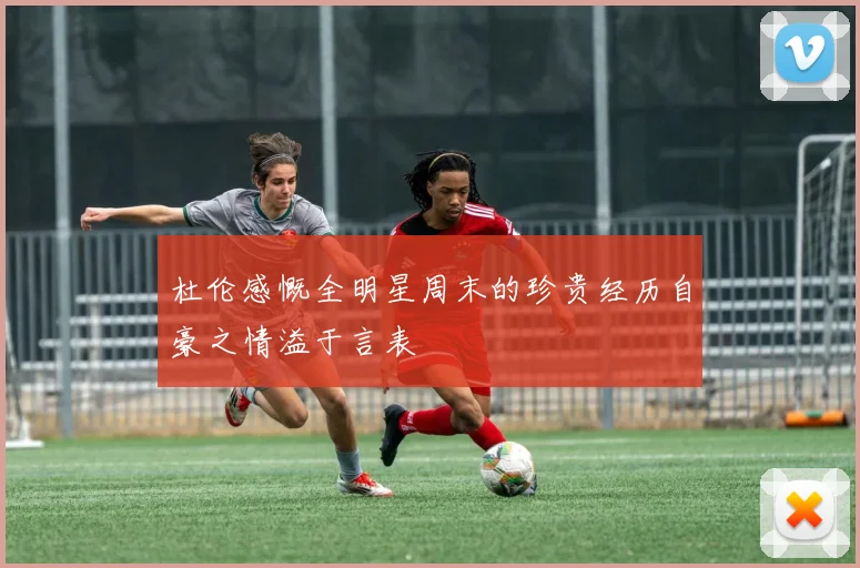 杜伦感慨全明星周末的珍贵经历自豪之情溢于言表