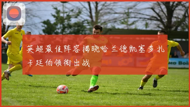 英超最佳阵容揭晓哈兰德凯塞多扎卡廷伯领衔出战