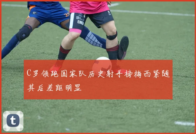 C罗领跑国家队历史射手榜梅西紧随其后差距明显