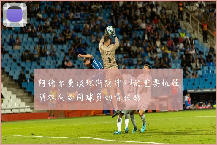 阿德尔曼谈琼斯防守KD的重要性强调双向合同球员的责任感