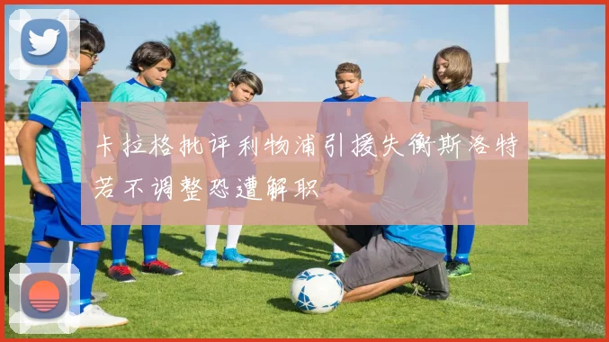 卡拉格批评利物浦引援失衡斯洛特若不调整恐遭解职