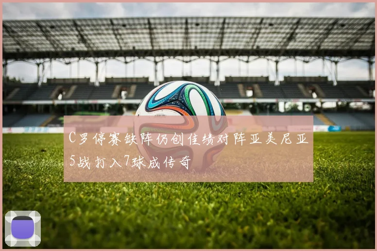 C罗停赛缺阵仍创佳绩对阵亚美尼亚5战打入7球成传奇