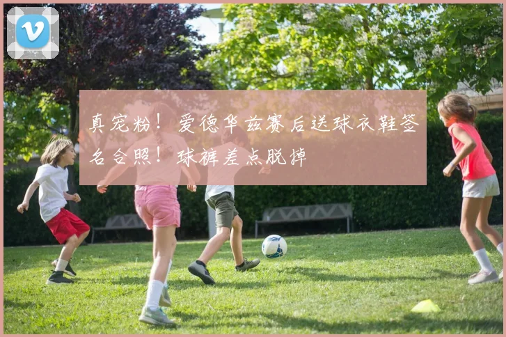 真宠粉！爱德华兹赛后送球衣鞋签名合照！球裤差点脱掉