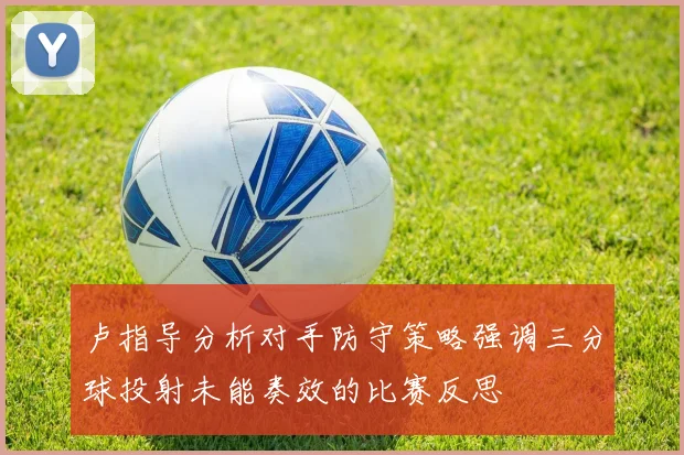 卢指导分析对手防守策略强调三分球投射未能奏效的比赛反思