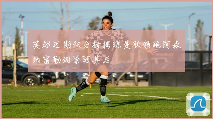 英超近期积分榜揭晓曼联领跑阿森纳富勒姆紧随其后