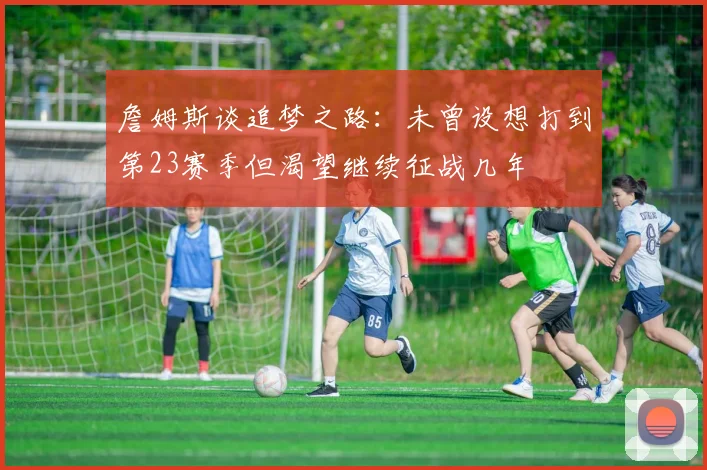 詹姆斯谈追梦之路：未曾设想打到第23赛季但渴望继续征战几年
