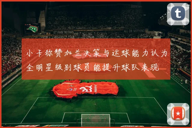 小卡称赞加兰决策与运球能力认为全明星级别球员能提升球队表现