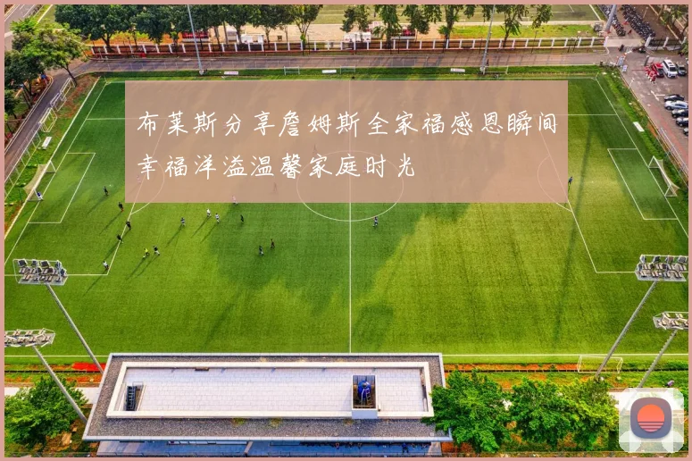 布莱斯分享詹姆斯全家福感恩瞬间幸福洋溢温馨家庭时光